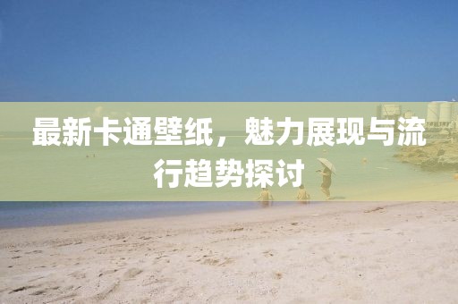 最新卡通壁紙，魅力展現(xiàn)與流行趨勢(shì)探討