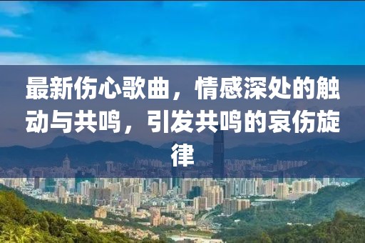 最新傷心歌曲，情感深處的觸動(dòng)與共鳴，引發(fā)共鳴的哀傷旋律