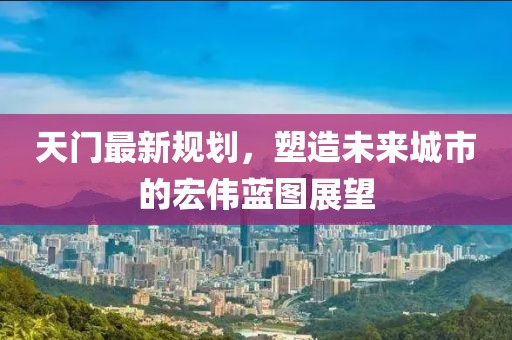 天門最新規(guī)劃，塑造未來城市的宏偉藍(lán)圖展望