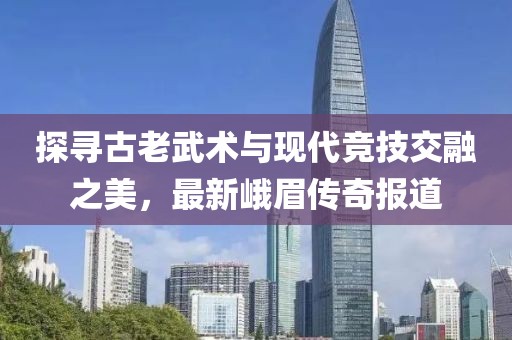 探尋古老武術(shù)與現(xiàn)代競技交融之美，最新峨眉傳奇報道