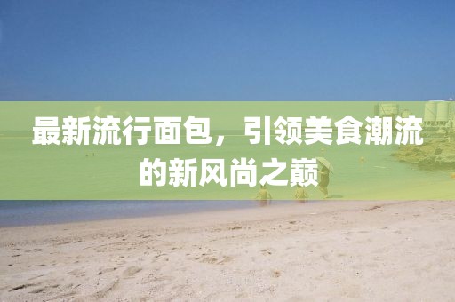 最新流行面包，引領美食潮流的新風尚之巔