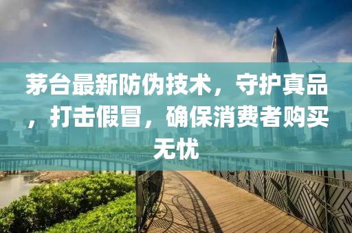 茅臺最新防偽技術(shù)，守護(hù)真品，打擊假冒，確保消費(fèi)者購買無憂