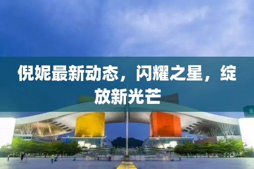 倪妮最新動(dòng)態(tài)，閃耀之星，綻放新光芒