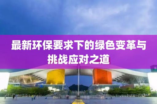 最新環(huán)保要求下的綠色變革與挑戰(zhàn)應(yīng)對(duì)之道