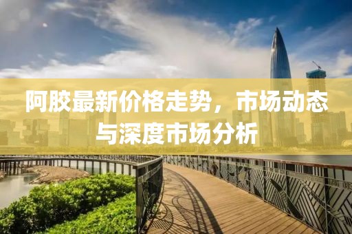 阿膠最新價格走勢，市場動態(tài)與深度市場分析