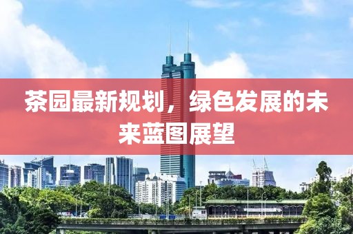 茶園最新規(guī)劃，綠色發(fā)展的未來(lái)藍(lán)圖展望