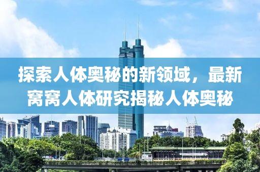 探索人體奧秘的新領(lǐng)域，最新窩窩人體研究揭秘人體奧秘