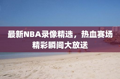 最新NBA錄像精選，熱血賽場精彩瞬間大放送
