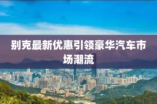 別克最新優(yōu)惠引領(lǐng)豪華汽車市場(chǎng)潮流