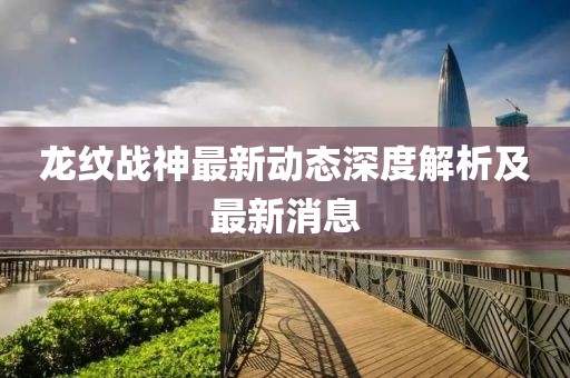 龍紋戰(zhàn)神最新動(dòng)態(tài)深度解析及最新消息