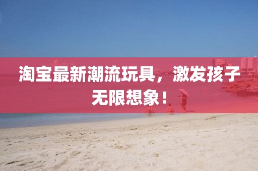 淘寶最新潮流玩具，激發(fā)孩子無(wú)限想象！