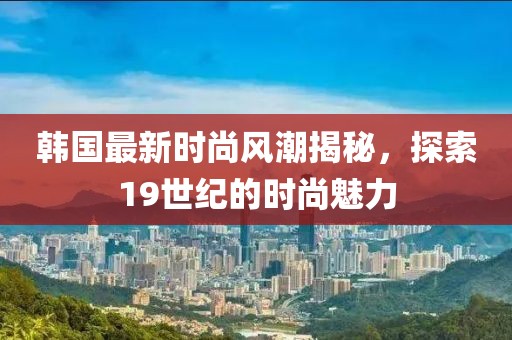 韓國最新時(shí)尚風(fēng)潮揭秘，探索19世紀(jì)的時(shí)尚魅力