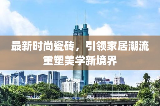 最新時尚瓷磚，引領家居潮流重塑美學新境界