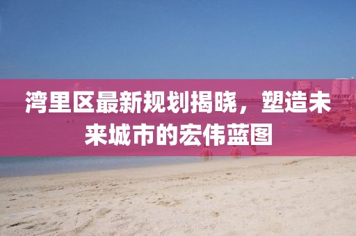 灣里區(qū)最新規(guī)劃揭曉，塑造未來城市的宏偉藍(lán)圖