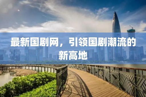 最新國劇網(wǎng)，引領(lǐng)國劇潮流的新高地
