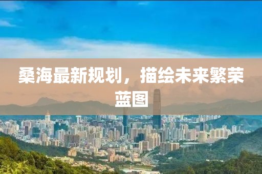 桑海最新規(guī)劃，描繪未來(lái)繁榮藍(lán)圖