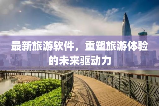 最新旅游軟件，重塑旅游體驗(yàn)的未來(lái)驅(qū)動(dòng)力