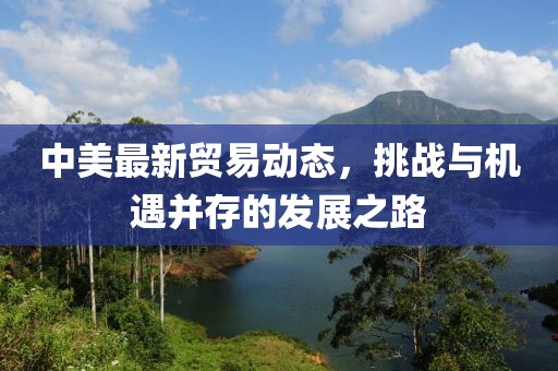 中美最新貿(mào)易動態(tài)，挑戰(zhàn)與機(jī)遇并存的發(fā)展之路