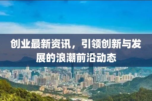 創(chuàng)業(yè)最新資訊，引領(lǐng)創(chuàng)新與發(fā)展的浪潮前沿動態(tài)