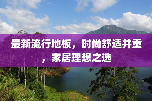 最新流行地板，時(shí)尚舒適并重，家居理想之選