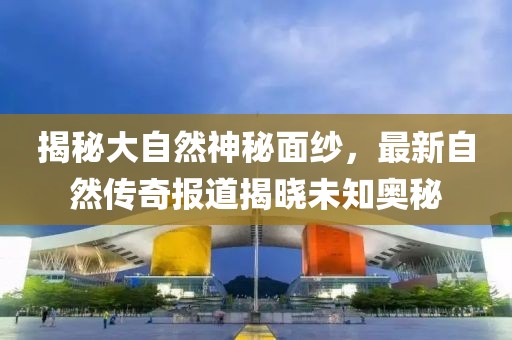 揭秘大自然神秘面紗，最新自然傳奇報道揭曉未知奧秘