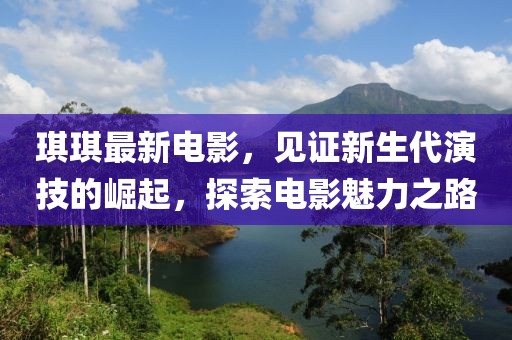 琪琪最新電影，見證新生代演技的崛起，探索電影魅力之路