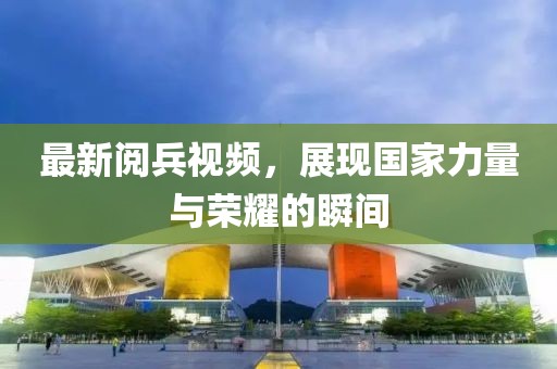 最新閱兵視頻，展現(xiàn)國家力量與榮耀的瞬間