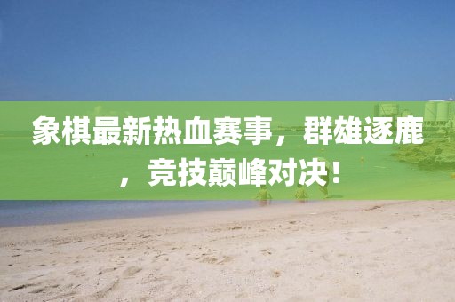 象棋最新熱血賽事，群雄逐鹿，競技巔峰對決！