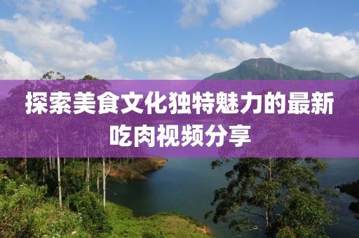 探索美食文化獨特魅力的最新吃肉視頻分享