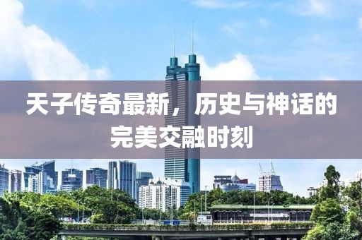 天子傳奇最新，歷史與神話的完美交融時刻