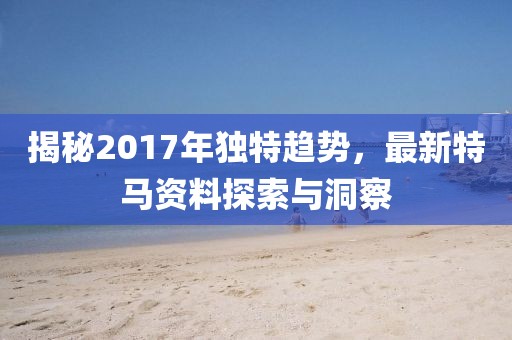揭秘2017年獨(dú)特趨勢(shì)，最新特馬資料探索與洞察