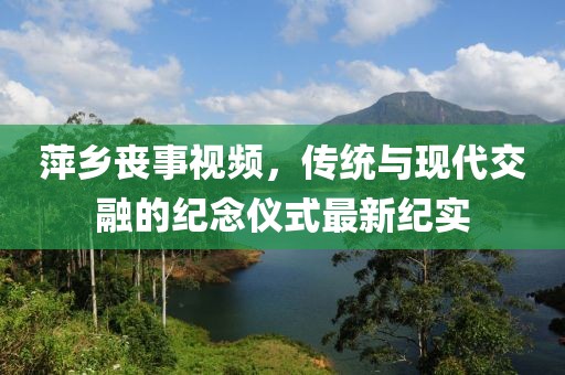 萍鄉(xiāng)喪事視頻，傳統(tǒng)與現(xiàn)代交融的紀(jì)念儀式最新紀(jì)實(shí)