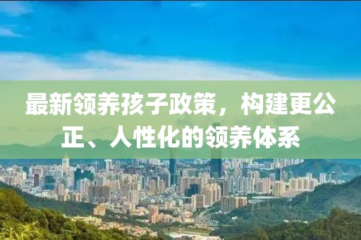 最新領(lǐng)養(yǎng)孩子政策，構(gòu)建更公正、人性化的領(lǐng)養(yǎng)體系