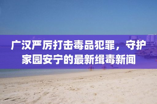 廣漢嚴(yán)厲打擊毒品犯罪，守護(hù)家園安寧的最新緝毒新聞