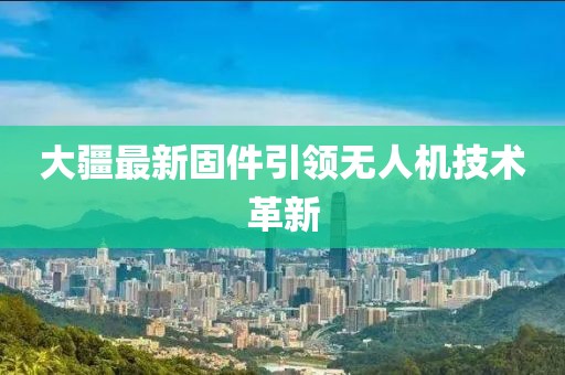 大疆最新固件引領(lǐng)無人機(jī)技術(shù)革新