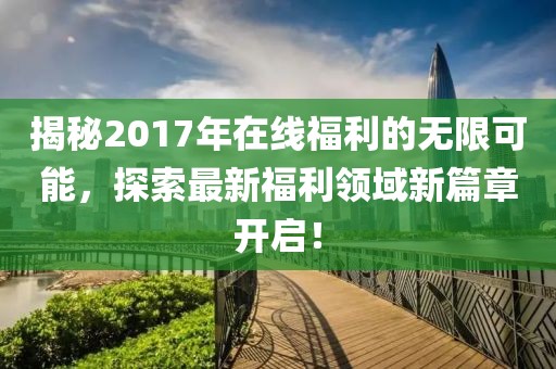 揭秘2017年在線福利的無限可能，探索最新福利領(lǐng)域新篇章開啟！