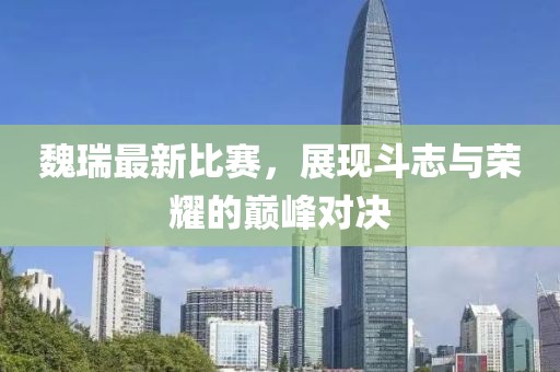 魏瑞最新比賽，展現(xiàn)斗志與榮耀的巔峰對決