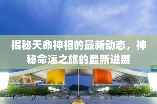 揭秘天命神相的最新動(dòng)態(tài)，神秘命運(yùn)之旅的最新進(jìn)展
