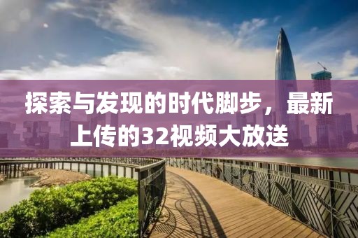 探索與發(fā)現(xiàn)的時(shí)代腳步，最新上傳的32視頻大放送