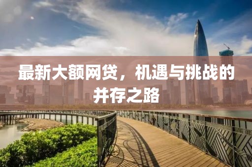 最新大額網(wǎng)貸，機(jī)遇與挑戰(zhàn)的并存之路