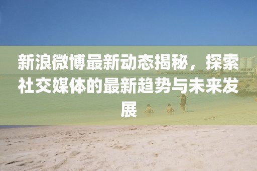 新浪微博最新動態(tài)揭秘，探索社交媒體的最新趨勢與未來發(fā)展