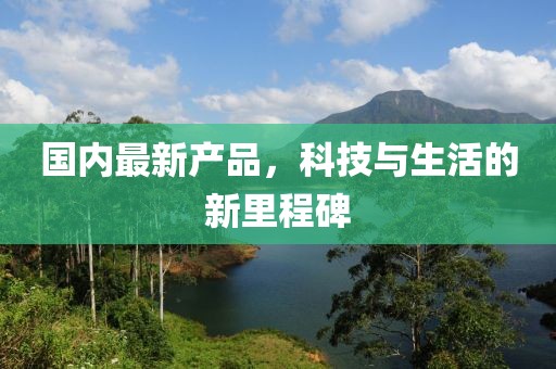 國內(nèi)最新產(chǎn)品，科技與生活的新里程碑