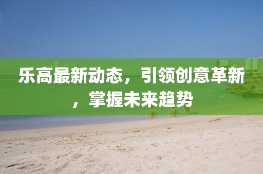 樂高最新動態(tài)，引領(lǐng)創(chuàng)意革新，掌握未來趨勢