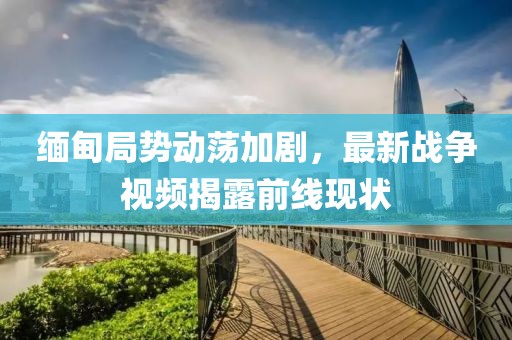 緬甸局勢動蕩加劇，最新戰(zhàn)爭視頻揭露前線現(xiàn)狀