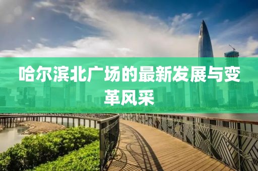 哈爾濱北廣場的最新發(fā)展與變革風(fēng)采