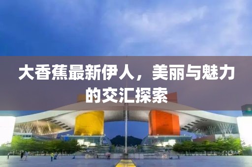 大香蕉最新伊人，美麗與魅力的交匯探索