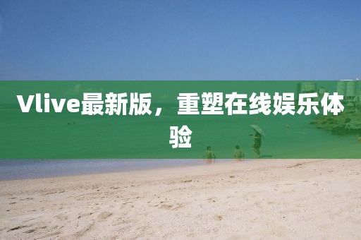 Vlive最新版，重塑在線娛樂體驗