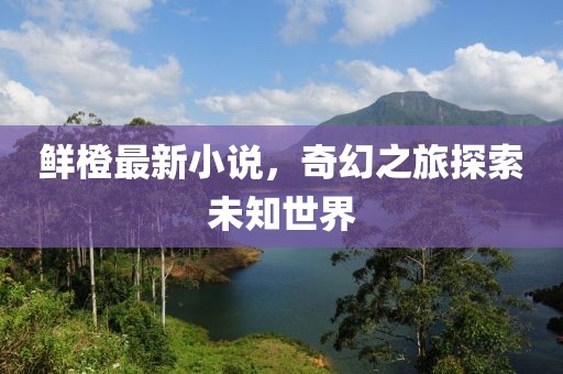 鮮橙最新小說(shuō)，奇幻之旅探索未知世界