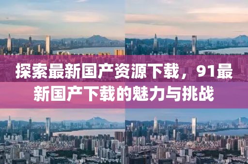 探索最新國(guó)產(chǎn)資源下載，91最新國(guó)產(chǎn)下載的魅力與挑戰(zhàn)