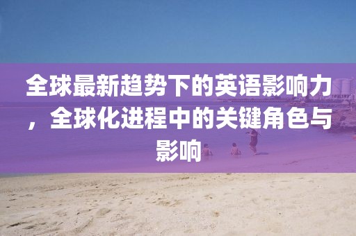 全球最新趨勢(shì)下的英語(yǔ)影響力，全球化進(jìn)程中的關(guān)鍵角色與影響